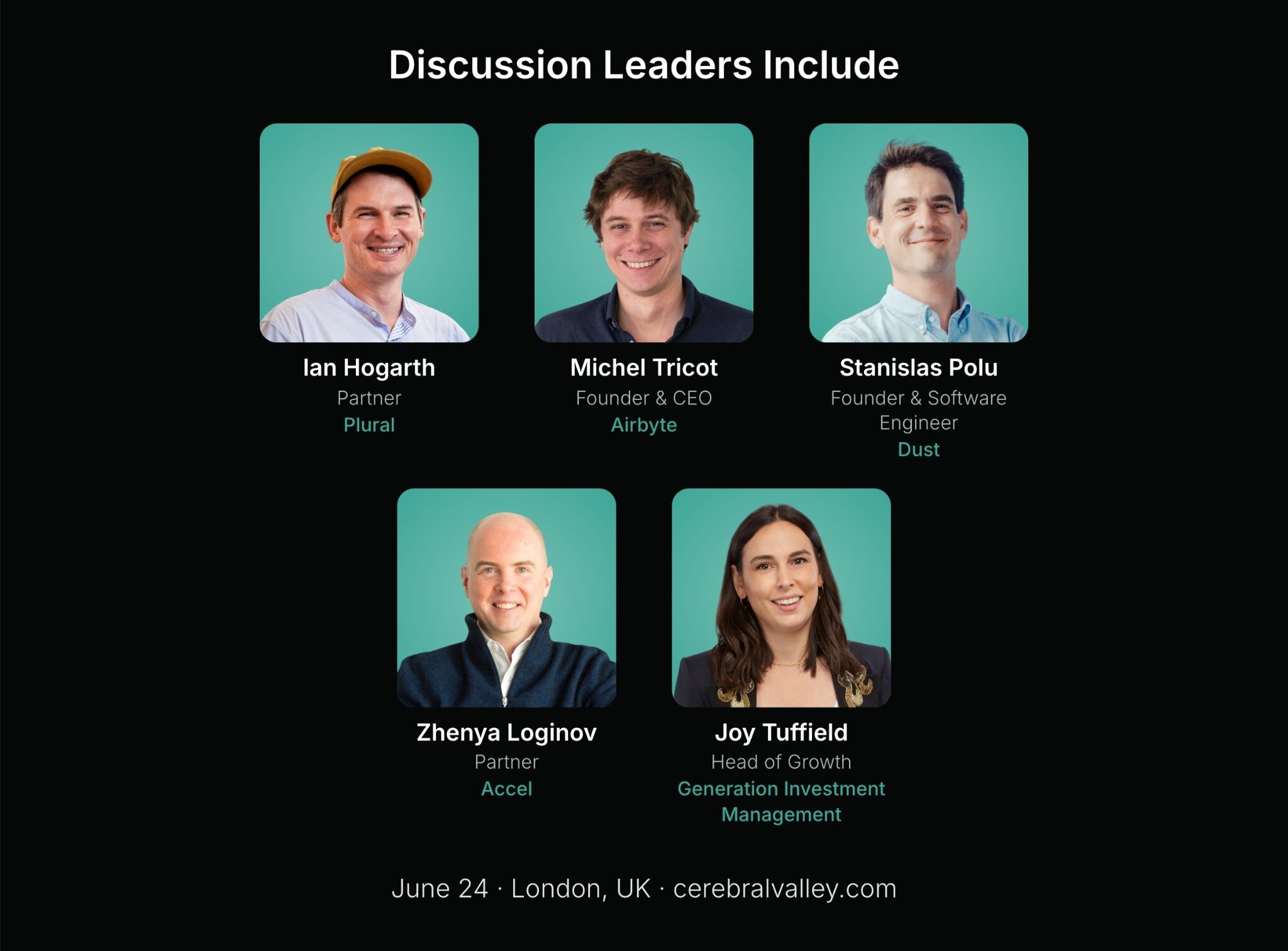 (Banner) A promotional event graphic displaying the headshots, names, and professional titles of five discussion leaders against a dark background. Text: Discussion Leaders Include Ian Hogarth Partner Plural Michel Tricot Founder & CEO Airbyte Stanislas Polu Founder & Software Engineer Dust Zhenya Loginov Partner Accel Joy Tuffield Head of Growth Generation Investment Management June 24 · London, UK · cerebralvalley.com Modern, clean, and professional with high contrast. | Colors: #000000, #4cbfa6, #ffffff Note: This image is a promotional graphic or banner designed to announce speakers for an upcoming event, featuring a structured layout of text and headshots.