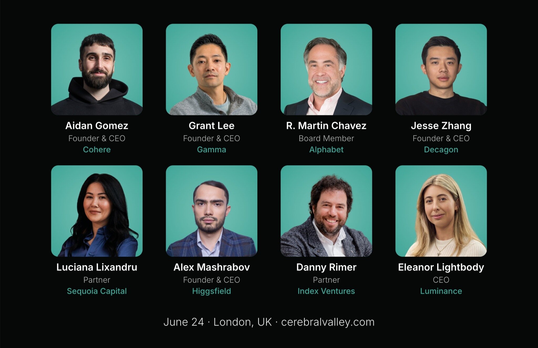 (Banner) A promotional banner showcasing eight speakers for an event, arranged in a two-by-four grid with their names, titles, and companies listed below each headshot. Text: Aidan Gomez Founder & CEO Cohere  Grant Lee Founder & CEO Gamma  R. Martin Chavez Board Member Alphabet  Jesse Zhang Founder & CEO Decagon  Luciana Lixandru Partner Sequoia Capital  Alex Mashrabov Founder & CEO Higgsfield  Danny Rimer Partner Index Ventures  Eleanor Lightbody CEO Luminance  June 24 · London, UK · cerebralvalley.com Modern, clean, and professional. | Colors: #000000, #4EBAAA, #FFFFFF Note: The image is a promotional graphic designed to announce speakers for an event, featuring a structured layout with text, logos/names, and a clean background.