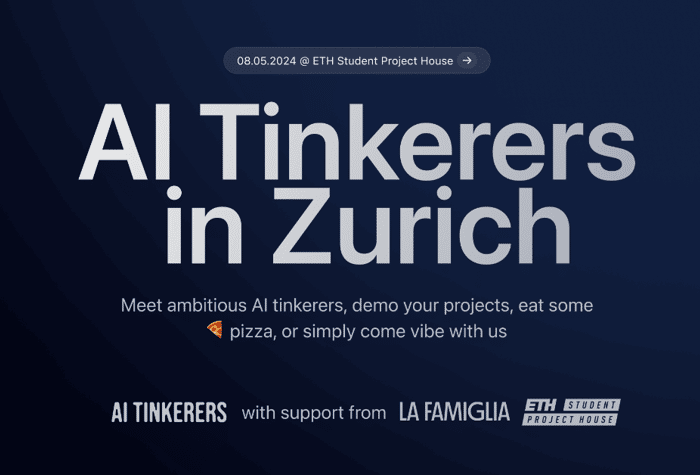 A banner advertising an event for AI enthusiasts in Zurich.. Text: 08.05.2024 @ ETH Student Project House →
AI Tinkerers
in Zurich
Meet ambitious AI tinkerers, demo your projects, eat some
pizza, or simply come vibe with us
AI TINKERERS with support from LA FAMIGLIA ETH STUDENT
PROJECT HOUSE