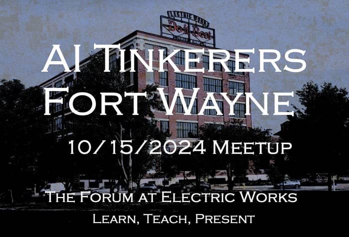 A banner advertising an AI Tinkerers meetup in Fort Wayne on October 15, 2024, at The Forum at Electric Works.. Text: AI TINKERERS
FORT WAYNE
10/15/2024 MEETUP
THE FORUM AT ELECTRIC WORKS
LEARN, TEACH, PRESENT