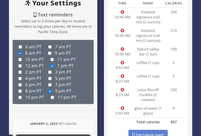 Two screenshots of a mobile app, likely a calorie tracker, showing settings for text reminders and a log of food consumed on January 2, 2023.. Text: 10:51
Messages
CalorieCoach.ai
5G 50
Your Settings
Text reminders
Select up to 3 times per day to receive
reminders to log your calories. All times are in
Pacific Time Zone.
6 am PT
7 am PT
8 am PT
9 am PT
10 am PT
11 am PT
12 am PT
1 pm PT
2 pm PT
3 pm PT
4 pm PT
5 pm PT
6 pm PT
7 pm PT
8 pm PT
9 pm PT
10 pm PT
11 pm PT
JANUARY 2, 2023 807 calories
AA
caloriecoach.ai
10:51
Messages
JANUARY 2, 2023 807 calories
5G 50
TIME
NAME
CALORIES
10:46 AM
Kirkland
signature trail
mix (2 ounces)
200
10:39 AM
Kirkland
signature trail
mix (2 ounces)
210
10:39 AM
Nature valley
bar (1 bar)
190
9:53 AM
coffee (1 cup)
2
8:23 AM
coffee (1 cup)
5
8:23 AM
Lotus Biscoff
Cookies (2
cookies)
200
5:03 AM
glass of water (1
glass)
0
Total calories
807
Text Calorie Coach
(325) CALORIE
caloriecoach.ai – Private