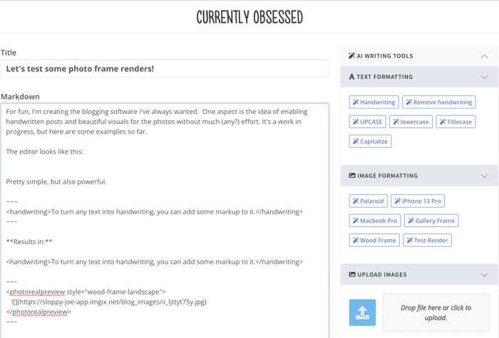 A screenshot of a web page or application interface showing a text editor and image formatting options.. Text: CURRENTLY OBSESSED
Title
Let's test some photo frame renders!
Markdown
For fun, I'm creating the blogging software I've always wanted. One aspect is the idea of enabling
handwritten posts and beautiful visuals for the photos without much (any?) effort. It's a work in
progress, but here are some examples so far.
The editor looks like this:
Pretty simple, but also powerful.
<handwriting>To turn any text into handwriting, you can add some markup to it.</handwriting>
**Results in:**
<handwriting>To turn any text into handwriting, you can add some markup to it.</handwriting>
<photorealpreview style="wood-frame-landscape">
![](https://sloppy-joe-app.imgix.net/blog_images/ii_ljttyt75y.jpg)
</photorealpreview>
AI WRITING TOOLS
TEXT FORMATTING
Handwriting Remove handwriting
UPCASE lowercase Titlecase
Capitalize
IMAGE FORMATTING
Polaroid iPhone 13 Pro
Macbook Pro Gallery Frame
Wood Frame Test Render
UPLOAD IMAGES
Drop file here or click to
upload.