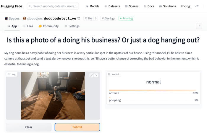 A screenshot of a Hugging Face application interface featuring a photo of a dog and text related to dog behavior analysis.. Text: Hugging Face
Search models, datasets, users...
Spaces: sloppyjoe/doodoodetective
App Files Community Settings
Models Datasets Spaces Docs Solutions Pricing
like 0 See logs • Running
Is this a photo of a doing his business? Or just a dog hanging out?
My dog Kona has a nasty habit of doing her business in a very particular spot in the upstairs of our house. Using this model, I'll be able to aim a
camera at that spot and send a text alert whenever she does this, so I'll have a better chance of correcting the bad behavior in the moment, which is
essential to training a dog.
img
Clear
Submit
output
normal
normal 98%
pooping 2%
