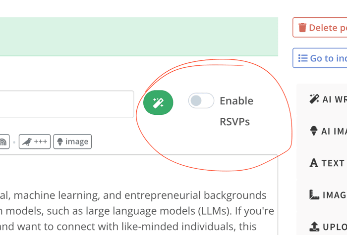 A screenshot of a web interface for creating or editing a post, with options for enabling RSVPs and various formatting tools.. Text: med.
Delete post
View post
Go to index
Settings
H3 H4 A+ a+ Ag  +++ image
up for?**
Enable
RSVPS
AI WRITING TOOLS
AI IMAGE GENERATION
A TEXT FORMATTING
individuals with technical, machine learning, and entrepreneurial backgrounds
Orking with foundation models, such as large language models (LLMs). If you're
enabled applications and want to connect with like-minded individuals, this
IMAGE FRAMES
UPLOAD IMAGES