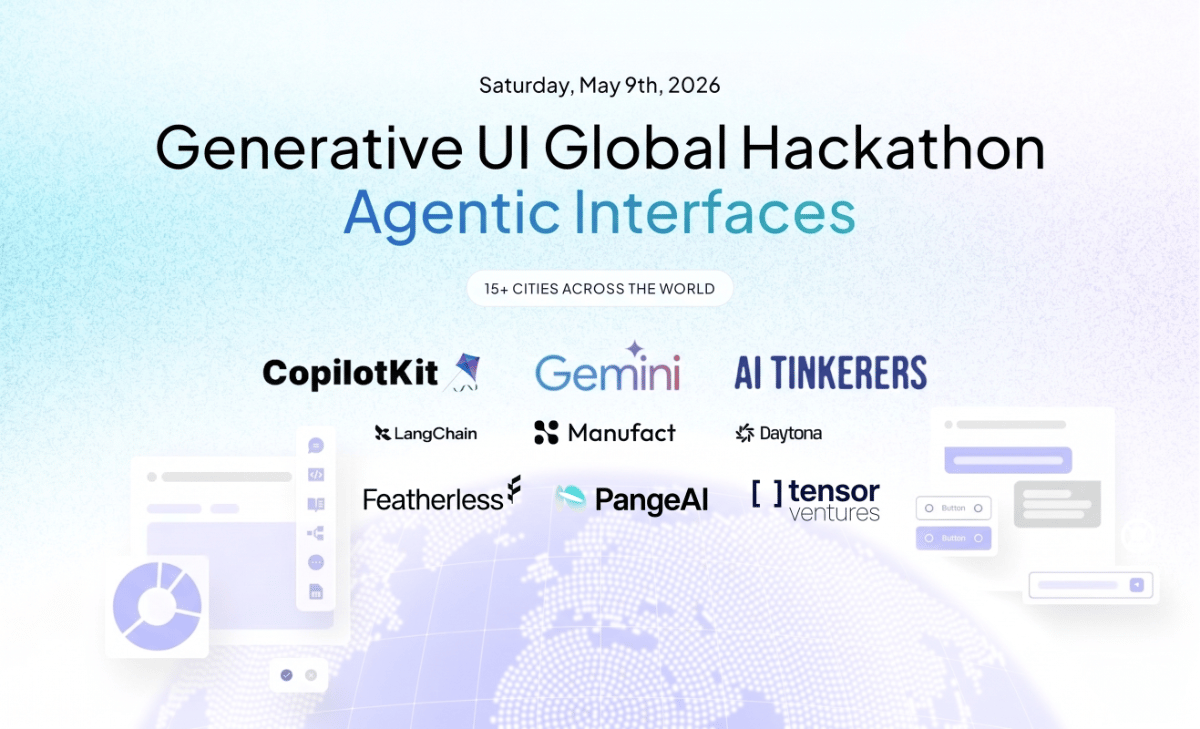 (Banner) A promotional banner for the 'Generative UI Global Hackathon' focusing on 'Agentic Interfaces', scheduled for May 9th, 2026, across 15+ cities. Text: Saturday, May 9th, 2026 Generative UI Global Hackathon Agentic Interfaces 15+ CITIES ACROSS THE WORLD CopilotKit Gemini AI TINKERERS LangChain Manufact Daytona Featherless PangeAI [] tensor ventures Button Modern, clean, and tech-focused. | Colors: #FFFFFF, #E6F2FF, #000000, #3B82F6 Note: The image is a digital graphic designed for event promotion, featuring a clear hierarchy of text, logos of sponsors, and a stylized background.
