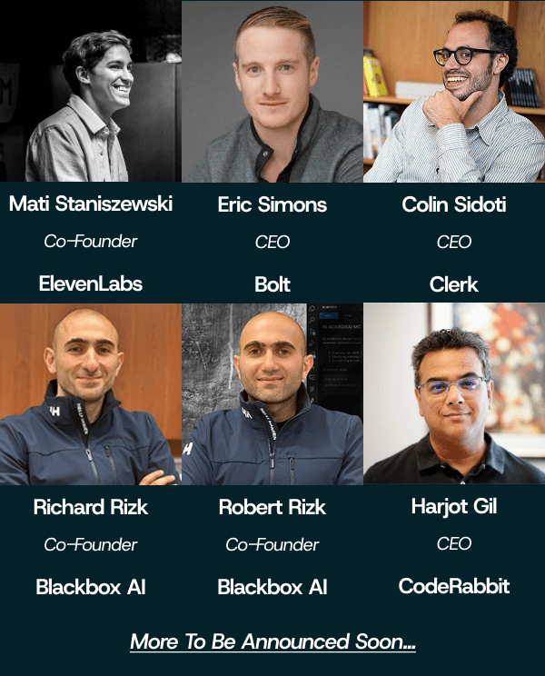 (Banner) The image is an informational banner displaying headshots of six men, likely founders or CEOs, arranged in two rows of three, with accompanying text detailing their names, titles, and company affiliations. The graphic is set against a dark teal background and concludes with a line indicating that more names will be announced soon. Text: Mati Staniszewski Co-Founder ElevenLabs Eric Simons CEO Bolt Colin Sidoti CEO Clerk Richard Rizk Co-Founder Blackbox AI Robert Rizk Co-Founder Blackbox AI Harjot Gil CEO CodeRabbit More To Be Announced Soon... Structured, modern, and high-contrast (white text on dark background). | Colors: #071f2b, #ffffff, #333333 Note: The image is a structured informational graphic designed for display, combining photographs and formatted text to present a list of individuals and their professional roles, which aligns with the definition of a banner or promotional graphic.