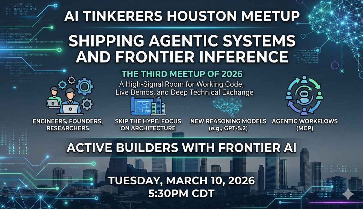 (Banner) A promotional banner for the AI Tinkerers Houston Meetup titled 'Shipping Agentic Systems and Frontier Inference', featuring event details and tech-themed graphics. Text: AI TINKERERS HOUSTON MEETUP SHIPPING AGENTIC SYSTEMS AND FRONTIER INFERENCE THE THIRD MEETUP OF 2026 A High-Signal Room for Working Code, Live Demos, and Deep Technical Exchange ENGINEERS, FOUNDERS, RESEARCHERS SKIP THE HYPE, FOCUS ON ARCHITECTURE NEW REASONING MODELS (e.g., GPT-5.2) AGENTIC WORKFLOWS (MCP) ACTIVE BUILDERS WITH FRONTIER AI TUESDAY, MARCH 10, 2026 5:30PM CDT Modern, futuristic, and tech-oriented. | Colors: #0c1421, #00f2ff, #ffffff, #4a90e2 Note: The image is a digital promotional graphic with a clear layout of headlines, subheadings, and icons designed to advertise a specific event.