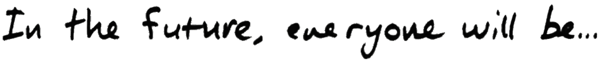 (Banner) The image shows the phrase "In the Future, everyone will Be..." written in a stylized font. Text: In the Future, everyone will Be... modern, slightly distorted | Colors: #000000, #cccccc Note: The image presents text in a banner-like format, likely intended as a headline or part of a larger design. It's not a logo, handwriting, illustration, or photo.