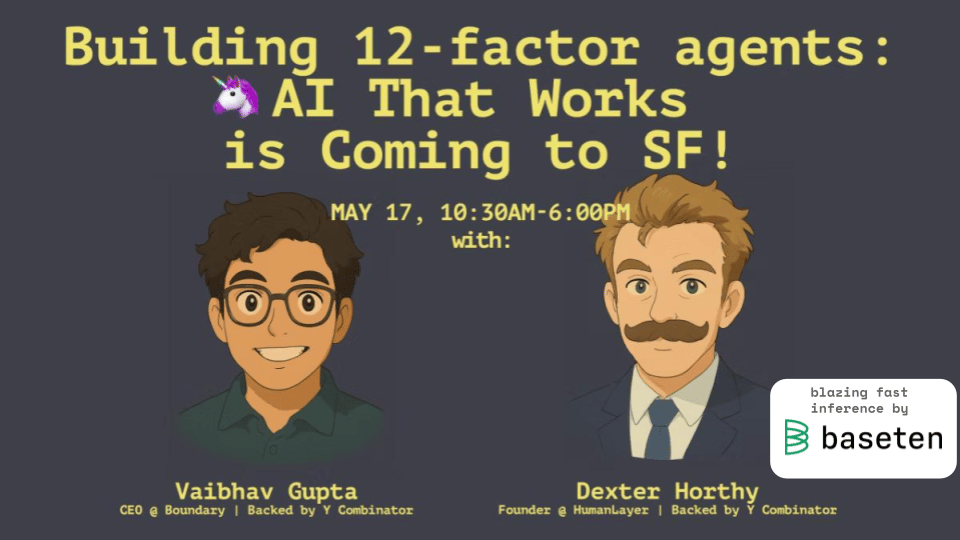 (Banner) This image is an advertisement for an event called "Building 12-factor agents: AI That Works is Coming to SF!" featuring Vaibhav Gupta and Dexter Horthy as speakers. It also features the logo of 'baseten'. Text: Building 12-factor agents: AI That Works is Coming to SF! MAY 17, 10:30AM-6:00PM with: blazing fast inference by baseten Vaibhav Gupta CEO @ Boundary | Backed by Y Combinator Dexter Horthy Founder @ HumanLayer | Backed by Y Combinator Cartoonish, modern | Colors: #333333, #F0E68C, #FFFFFF Note: The image contains text promoting an event, which is characteristic of a banner. It also includes illustrations and a logo.