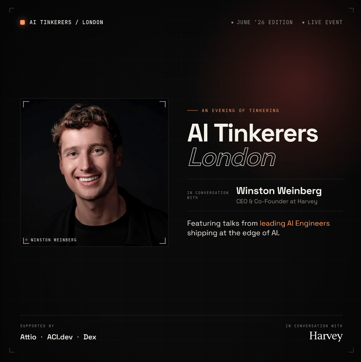 (Banner) A promotional event banner for 'AI Tinkerers London' featuring a portrait of Winston Weinberg, CEO & Co-Founder at Harvey, scheduled for the June '26 edition. Text: AI TINKERERS / LONDON • JUNE '26 EDITION • LIVE EVENT — AN EVENING OF TINKERING AI Tinkerers London IN CONVERSATION WITH Winston Weinberg CEO & Co-Founder at Harvey Featuring talks from leading AI Engineers shipping at the edge of AI. • WINSTON WEINBERG SUPPORTED BY Attio • ACI.dev • Dex IN CONVERSATION WITH Harvey Modern, minimalist, tech-focused, dark mode | Colors: #0d0d0d, #ffffff, #e06c35, #8c8c8c Note: The image is a promotional digital banner designed to advertise an event, featuring structured text, sponsor logos, and a speaker's portrait on a stylized background.